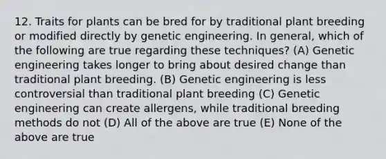 12. Traits for plants can be bred for by traditional plant breeding or modified directly by genetic engineering. In general, which of the following are true regarding these techniques? (A) Genetic engineering takes longer to bring about desired change than traditional plant breeding. (B) Genetic engineering is less controversial than traditional plant breeding (C) Genetic engineering can create allergens, while traditional breeding methods do not (D) All of the above are true (E) None of the above are true