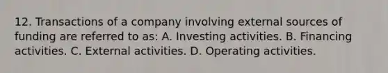 12. Transactions of a company involving external sources of funding are referred to as: A. Investing activities. B. Financing activities. C. External activities. D. Operating activities.