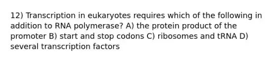 12) Transcription in eukaryotes requires which of the following in addition to RNA polymerase? A) the protein product of the promoter B) start and stop codons C) ribosomes and tRNA D) several transcription factors