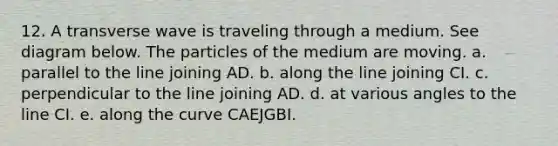 12. A transverse wave is traveling through a medium. See diagram below. The particles of the medium are moving. a. parallel to the line joining AD. b. along the line joining CI. c. perpendicular to the line joining AD. d. at various angles to the line CI. e. along the curve CAEJGBI.