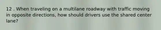 12 . When traveling on a multilane roadway with traffic moving in opposite directions, how should drivers use the shared center lane?