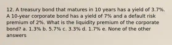 12. A treasury bond that matures in 10 years has a yield of 3.7%. A 10-year corporate bond has a yield of 7% and a default risk premium of 2%. What is the liquidity premium of the corporate bond? a. 1.3% b. 5.7% c. 3.3% d. 1.7% e. None of the other answers