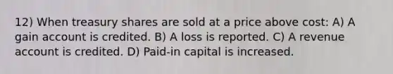 12) When treasury shares are sold at a price above cost: A) A gain account is credited. B) A loss is reported. C) A revenue account is credited. D) Paid-in capital is increased.