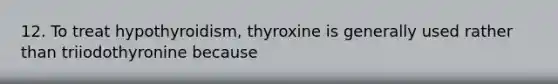 12. To treat hypothyroidism, thyroxine is generally used rather than triiodothyronine because