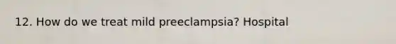 12. How do we treat mild preeclampsia? Hospital