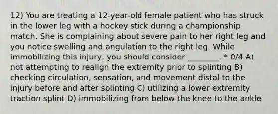 12) You are treating a 12-year-old female patient who has struck in the lower leg with a hockey stick during a championship match. She is complaining about severe pain to her right leg and you notice swelling and angulation to the right leg. While immobilizing this injury, you should consider ________. * 0/4 A) not attempting to realign the extremity prior to splinting B) checking circulation, sensation, and movement distal to the injury before and after splinting C) utilizing a lower extremity traction splint D) immobilizing from below the knee to the ankle