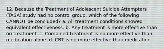 12. Because the Treatment of Adolescent Suicide Attempters (TASA) study had no control group, which of the following CANNOT be concluded? a. All treatment conditions showed equivalent effectiveness. b. Any treatment is more effective than no treatment. c. Combined treatment is no more effective than medication alone. d. CBT is no more effective than medication.