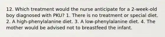 12. Which treatment would the nurse anticipate for a 2-week-old boy diagnosed with PKU? 1. There is no treatment or special diet. 2. A high-phenylalanine diet. 3. A low-phenylalanine diet. 4. The mother would be advised not to breastfeed the infant.