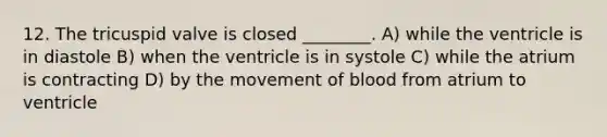 12. The tricuspid valve is closed ________. A) while the ventricle is in diastole B) when the ventricle is in systole C) while the atrium is contracting D) by the movement of blood from atrium to ventricle