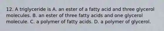 12. A triglyceride is A. an ester of a fatty acid and three glycerol molecules. B. an ester of three fatty acids and one glycerol molecule. C. a polymer of fatty acids. D. a polymer of glycerol.