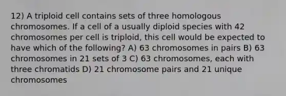 12) A triploid cell contains sets of three homologous chromosomes. If a cell of a usually diploid species with 42 chromosomes per cell is triploid, this cell would be expected to have which of the following? A) 63 chromosomes in pairs B) 63 chromosomes in 21 sets of 3 C) 63 chromosomes, each with three chromatids D) 21 chromosome pairs and 21 unique chromosomes