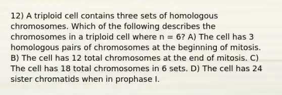 12) A triploid cell contains three sets of homologous chromosomes. Which of the following describes the chromosomes in a triploid cell where n = 6? A) The cell has 3 homologous pairs of chromosomes at the beginning of mitosis. B) The cell has 12 total chromosomes at the end of mitosis. C) The cell has 18 total chromosomes in 6 sets. D) The cell has 24 sister chromatids when in prophase I.