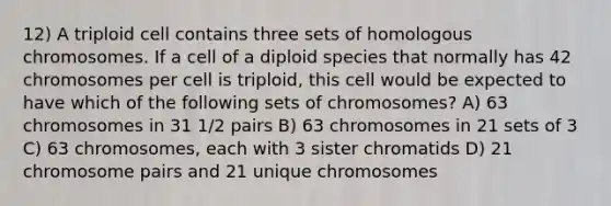 12) A triploid cell contains three sets of homologous chromosomes. If a cell of a diploid species that normally has 42 chromosomes per cell is triploid, this cell would be expected to have which of the following sets of chromosomes? A) 63 chromosomes in 31 1/2 pairs B) 63 chromosomes in 21 sets of 3 C) 63 chromosomes, each with 3 sister chromatids D) 21 chromosome pairs and 21 unique chromosomes