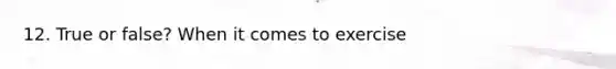 12. True or false? When it comes to exercise