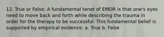 12. True or False: A fundamental tenet of EMDR is that one's eyes need to move back and forth while describing the trauma in order for the therapy to be successful. This fundamental belief is supported by empirical evidence. a. True b. False