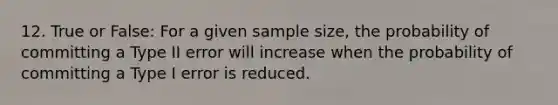 12. True or False: For a given sample size, the probability of committing a Type II error will increase when the probability of committing a Type I error is reduced.