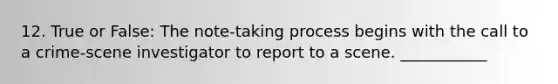 12. True or False: The note-taking process begins with the call to a crime-scene investigator to report to a scene. ___________