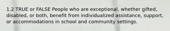 1.2 TRUE or FALSE People who are exceptional, whether gifted, disabled, or both, benefit from individualized assistance, support, or accommodations in school and community settings.