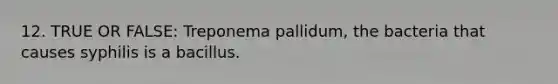 12. TRUE OR FALSE: Treponema pallidum, the bacteria that causes syphilis is a bacillus.