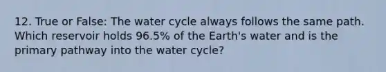 12. True or False: The water cycle always follows the same path. Which reservoir holds 96.5% of the Earth's water and is the primary pathway into the water cycle?