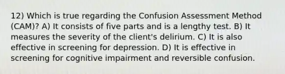 12) Which is true regarding the Confusion Assessment Method (CAM)? A) It consists of five parts and is a lengthy test. B) It measures the severity of the client's delirium. C) It is also effective in screening for depression. D) It is effective in screening for cognitive impairment and reversible confusion.