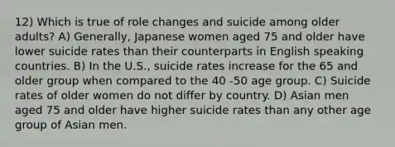 12) Which is true of role changes and suicide among older adults? A) Generally, Japanese women aged 75 and older have lower suicide rates than their counterparts in English speaking countries. B) In the U.S., suicide rates increase for the 65 and older group when compared to the 40 -50 age group. C) Suicide rates of older women do not differ by country. D) Asian men aged 75 and older have higher suicide rates than any other age group of Asian men.