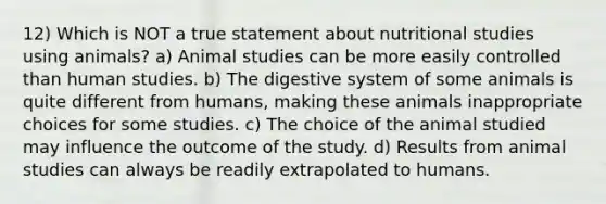 12) Which is NOT a true statement about nutritional studies using animals? a) Animal studies can be more easily controlled than human studies. b) The digestive system of some animals is quite different from humans, making these animals inappropriate choices for some studies. c) The choice of the animal studied may influence the outcome of the study. d) Results from animal studies can always be readily extrapolated to humans.