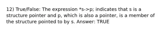 12) True/False: The expression *s->p; indicates that s is a structure pointer and p, which is also a pointer, is a member of the structure pointed to by s. Answer: TRUE