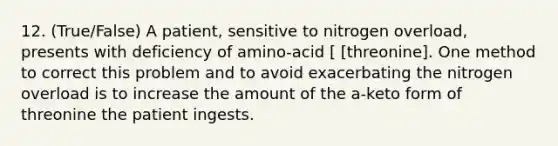 12. (True/False) A patient, sensitive to nitrogen overload, presents with deficiency of amino-acid [ [threonine]. One method to correct this problem and to avoid exacerbating the nitrogen overload is to increase the amount of the a-keto form of threonine the patient ingests.