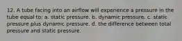 12. A tube facing into an airflow will experience a pressure in the tube equal to: a. static pressure. b. dynamic pressure. c. static pressure plus dynamic pressure. d. the difference between total pressure and static pressure.