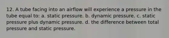 12. A tube facing into an airflow will experience a pressure in the tube equal to: a. static pressure. b. dynamic pressure. c. static pressure plus dynamic pressure. d. the difference between total pressure and static pressure.