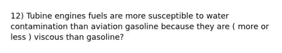 12) Tubine engines fuels are more susceptible to water contamination than aviation gasoline because they are ( more or less ) viscous than gasoline?