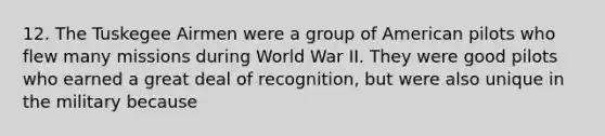 12. The Tuskegee Airmen were a group of American pilots who flew many missions during World War II. They were good pilots who earned a great deal of recognition, but were also unique in the military because