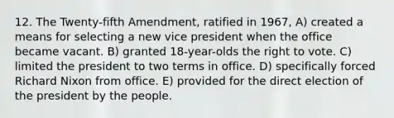 12. The Twenty-fifth Amendment, ratified in 1967, A) created a means for selecting a new vice president when the office became vacant. B) granted 18-year-olds the right to vote. C) limited the president to two terms in office. D) specifically forced Richard Nixon from office. E) provided for the direct election of the president by the people.