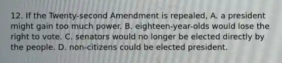 12. If the Twenty-second Amendment is repealed, A. a president might gain too much power. B. eighteen-year-olds would lose <a href='https://www.questionai.com/knowledge/kr9tEqZQot-the-right-to-vote' class='anchor-knowledge'>the right to vote</a>. C. senators would no longer be elected directly by the people. D. non-citizens could be elected president.