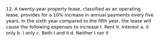 12. A twenty-year property lease, classified as an operating lease, provides for a 10% increase in annual payments every five years. In the sixth year compared to the fifth year, the lease will cause the following expenses to increase I. Rent II. Interest a. II only b. I only c. Both I and II d. Neither I nor II