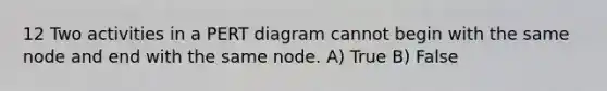 12 Two activities in a PERT diagram cannot begin with the same node and end with the same node. A) True B) False