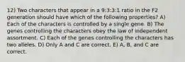 12) Two characters that appear in a 9:3:3:1 ratio in the F2 generation should have which of the following properties? A) Each of the characters is controlled by a single gene. B) The genes controlling the characters obey the law of independent assortment. C) Each of the genes controlling the characters has two alleles. D) Only A and C are correct. E) A, B, and C are correct.