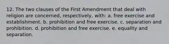 12. The two clauses of the First Amendment that deal with religion are concerned, respectively, with: a. free exercise and establishment. b. prohibition and free exercise. c. separation and prohibition. d. prohibition and free exercise. e. equality and separation.