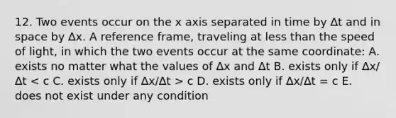 12. Two events occur on the x axis separated in time by ∆t and in space by ∆x. A reference frame, traveling at <a href='https://www.questionai.com/knowledge/k7BtlYpAMX-less-than' class='anchor-knowledge'>less than</a> the speed of light, in which the two events occur at the same coordinate: A. exists no matter what the values of ∆x and ∆t B. exists only if ∆x/∆t c D. exists only if ∆x/∆t = c E. does not exist under any condition