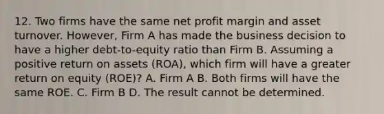 12. Two firms have the same net profit margin and asset turnover. However, Firm A has made the business decision to have a higher debt-to-equity ratio than Firm B. Assuming a positive return on assets (ROA), which firm will have a greater return on equity (ROE)? A. Firm A B. Both firms will have the same ROE. C. Firm B D. The result cannot be determined.