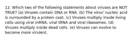 12. Which two of the following statements about viruses are NOT TRUE? (a) Viruses contain DNA or RNA. (b) The virus' nucleic acid is surrounded by a protein coat. (c) Viruses multiply inside living cells using viral mRNA, viral tRNA and viral ribosomes. (d) Viruses multiply inside dead cells. (e) Viruses can evolve to become more virulent.