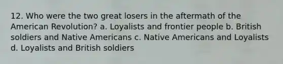 12. Who were the two great losers in the aftermath of the American Revolution? a. Loyalists and frontier people b. British soldiers and Native Americans c. Native Americans and Loyalists d. Loyalists and British soldiers