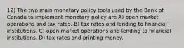 12) The two main monetary policy tools used by the Bank of Canada to implement monetary policy are A) open market operations and tax rates. B) tax rates and lending to financial institutions. C) open market operations and lending to financial institutions. D) tax rates and printing money.