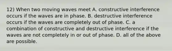 12) When two moving waves meet A. constructive interference occurs if the waves are in phase. B. destructive interference occurs if the waves are completely out of phase. C. a combination of constructive and destructive interference if the waves are not completely in or out of phase. D. all of the above are possible.