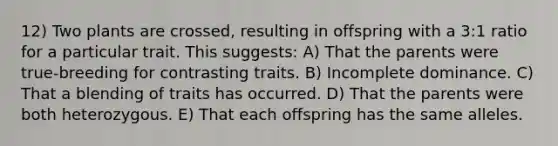 12) Two plants are crossed, resulting in offspring with a 3:1 ratio for a particular trait. This suggests: A) That the parents were true-breeding for contrasting traits. B) Incomplete dominance. C) That a blending of traits has occurred. D) That the parents were both heterozygous. E) That each offspring has the same alleles.