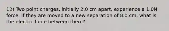 12) Two point charges, initially 2.0 cm apart, experience a 1.0N force. If they are moved to a new separation of 8.0 cm, what is the electric force between them?