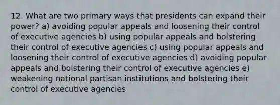 12. What are two primary ways that presidents can expand their power? a) avoiding popular appeals and loosening their control of executive agencies b) using popular appeals and bolstering their control of executive agencies c) using popular appeals and loosening their control of executive agencies d) avoiding popular appeals and bolstering their control of executive agencies e) weakening national partisan institutions and bolstering their control of executive agencies