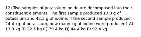 12) Two samples of potassium iodide are decomposed into their constituent elements. The first sample produced 13.0 g of potassium and 42.3 g of iodine. If the second sample produced 24.4 kg of potassium, how many kg of iodine were produced? A) 13.3 kg B) 22.5 kg C) 79.4 kg D) 44.4 kg E) 92.4 kg