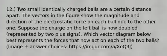 12.) Two small identically charged balls are a certain distance apart. The vectors in the figure show the magnitude and direction of the electrostatic force on each ball due to the other one. Suppose the charge on the left ball is now doubled (represented by two plus signs). Which vector diagram below best represents the forces that now act on each of the two balls? (Image + answer choices: https:/imgur.com/a/XoQ3J)